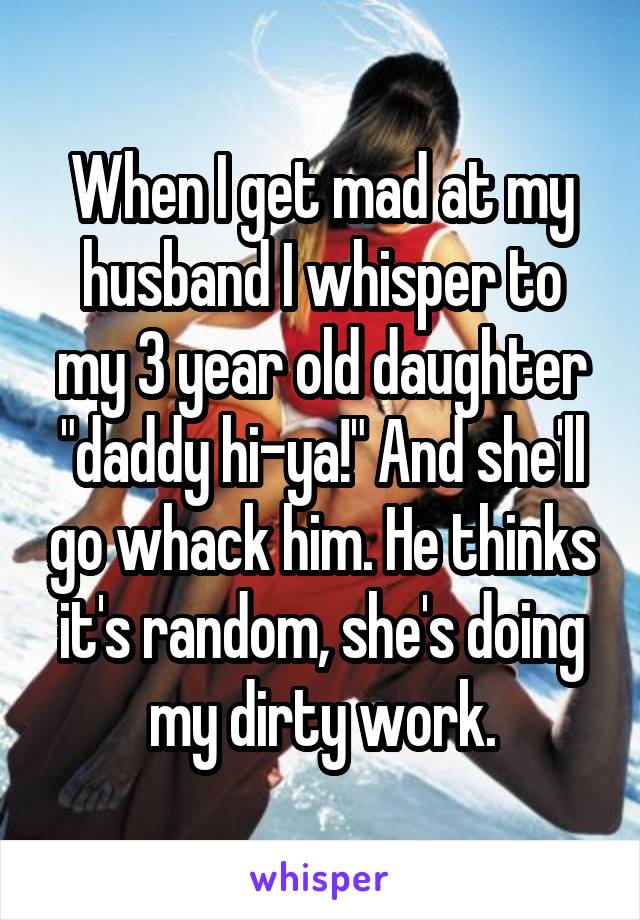 When I get mad at my husband I whisper to my 3 year old daughter "daddy hi-ya!" And she'll go whack him. He thinks it's random, she's doing my dirty work.