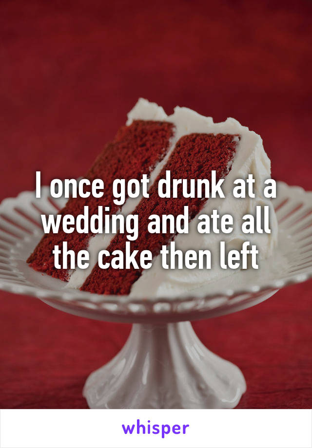 I once got drunk at a wedding and ate all the cake then left