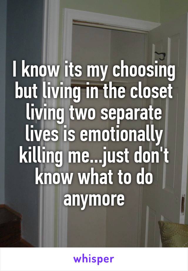I know its my choosing but living in the closet living two separate lives is emotionally killing me...just don't know what to do anymore