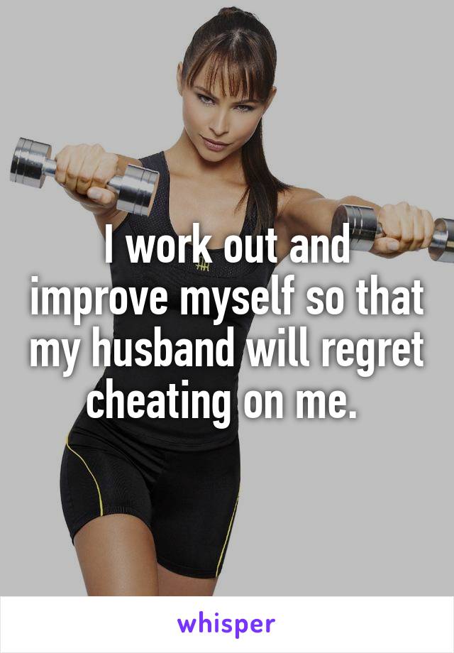 I work out and improve myself so that my husband will regret cheating on me. 