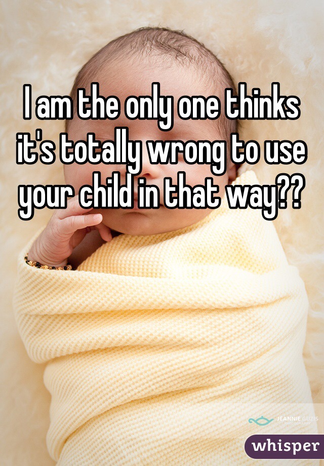 I am the only one thinks it's totally wrong to use your child in that way?? 