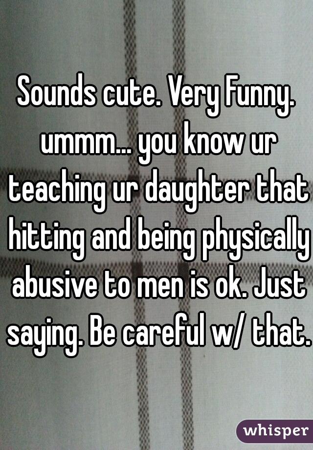 Sounds cute. Very Funny. ummm... you know ur teaching ur daughter that hitting and being physically abusive to men is ok. Just saying. Be careful w/ that. 