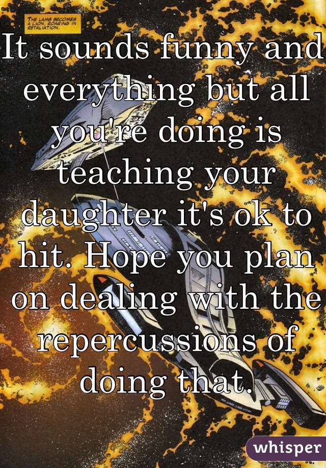 It sounds funny and everything but all you're doing is teaching your daughter it's ok to hit. Hope you plan on dealing with the repercussions of doing that. 