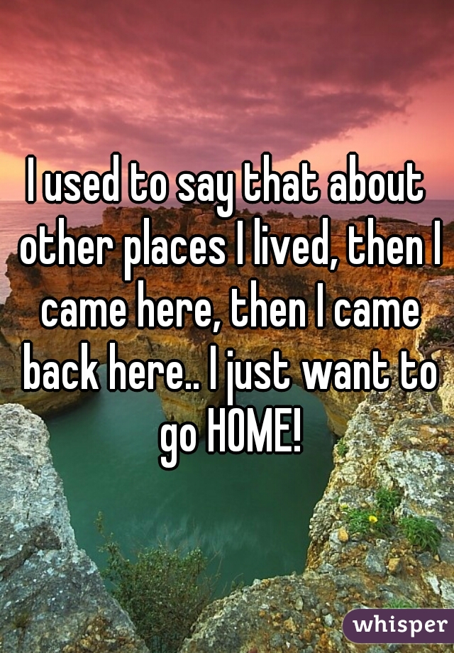 I used to say that about other places I lived, then I came here, then I came back here.. I just want to go HOME!