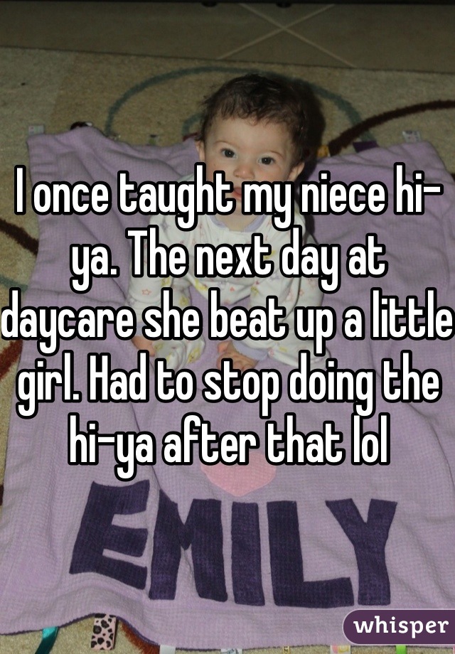 I once taught my niece hi-ya. The next day at daycare she beat up a little girl. Had to stop doing the hi-ya after that lol