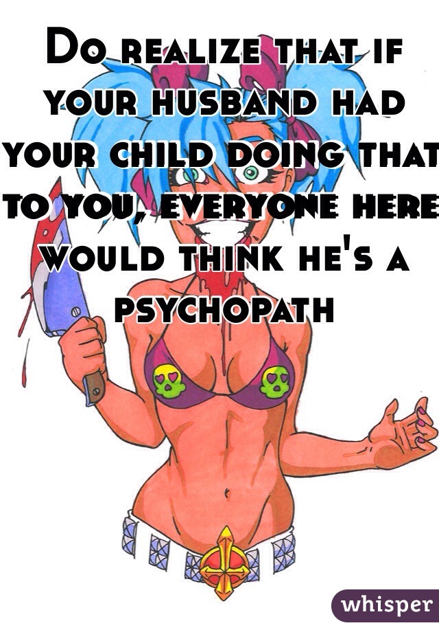 Do realize that if your husband had your child doing that to you, everyone here would think he's a psychopath 