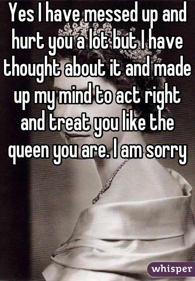 Yes I have messed up and hurt you a lot but I have thought about it and made up my mind to act right and treat you like the queen you are. I am sorry