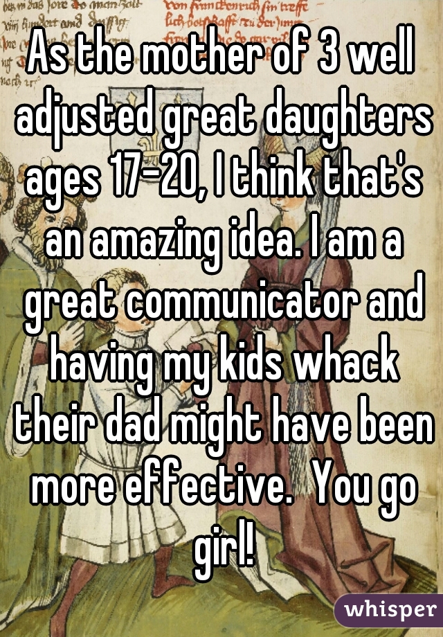 As the mother of 3 well adjusted great daughters ages 17-20, I think that's an amazing idea. I am a great communicator and having my kids whack their dad might have been more effective.  You go girl!