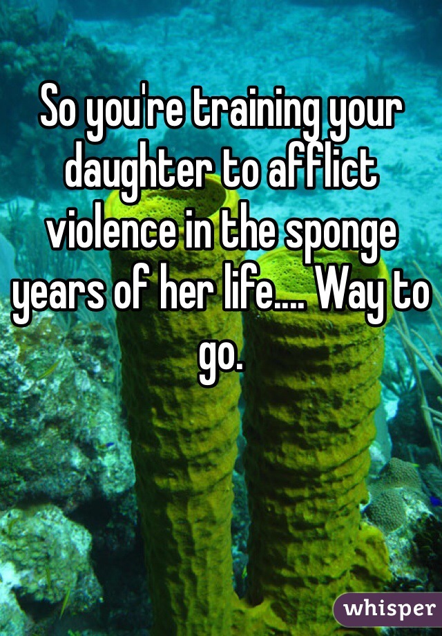 So you're training your daughter to afflict violence in the sponge years of her life.... Way to go. 