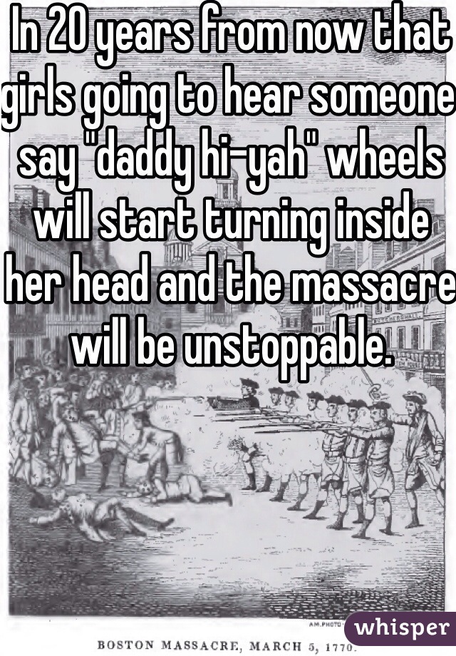 In 20 years from now that girls going to hear someone say "daddy hi-yah" wheels will start turning inside her head and the massacre will be unstoppable. 