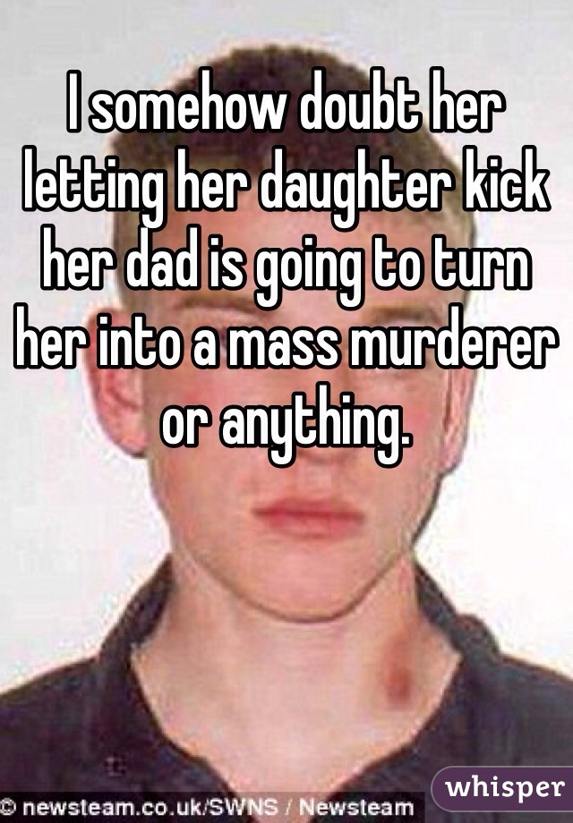 I somehow doubt her letting her daughter kick her dad is going to turn her into a mass murderer or anything. 