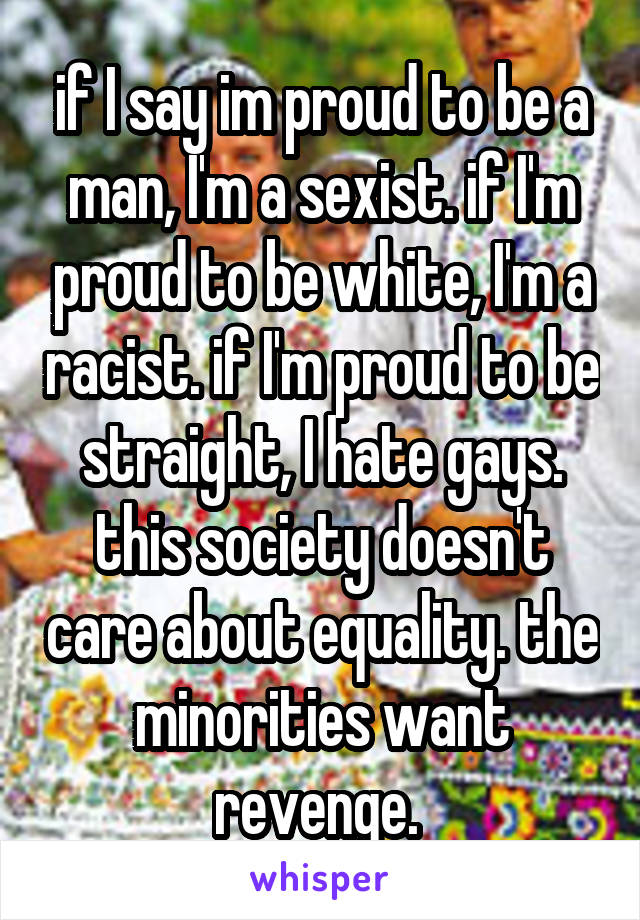 if I say im proud to be a man, I'm a sexist. if I'm proud to be white, I'm a racist. if I'm proud to be straight, I hate gays. this society doesn't care about equality. the minorities want revenge. 
