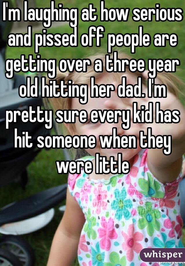 I'm laughing at how serious and pissed off people are getting over a three year old hitting her dad. I'm pretty sure every kid has hit someone when they were little 