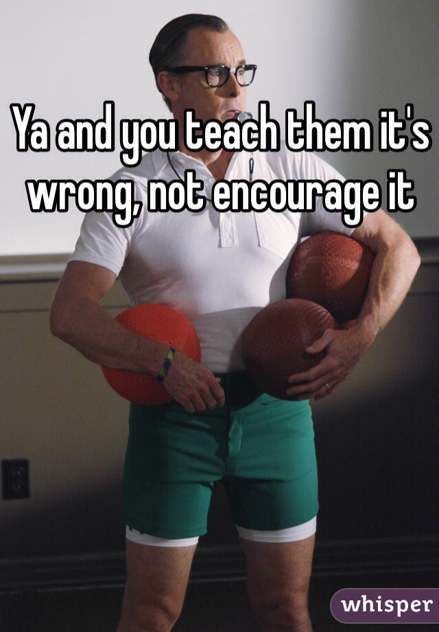 Ya and you teach them it's wrong, not encourage it