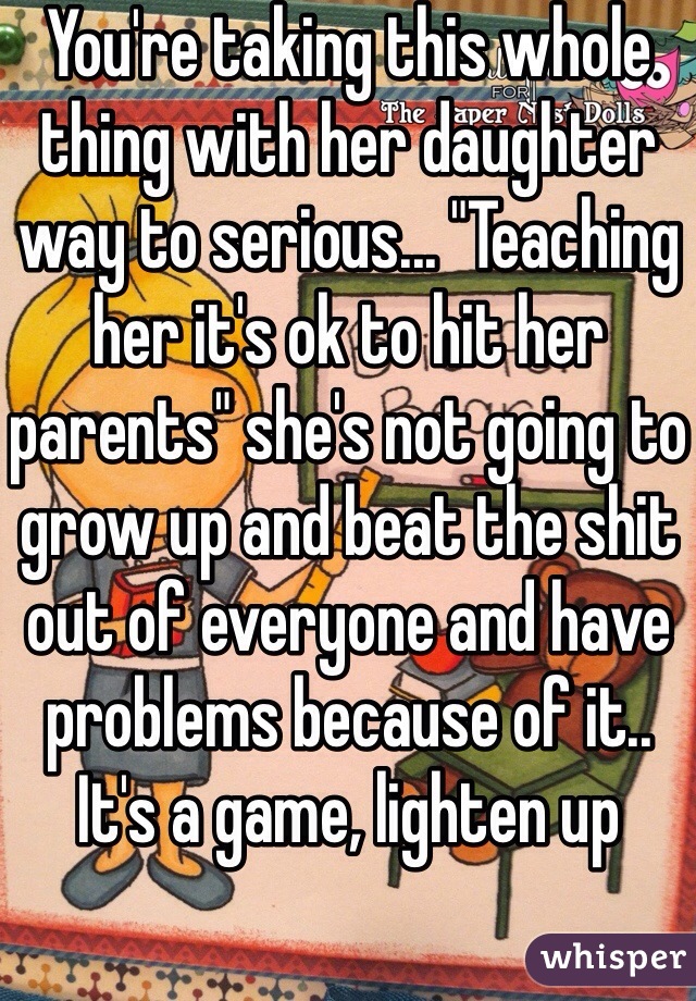 You're taking this whole thing with her daughter way to serious... "Teaching her it's ok to hit her parents" she's not going to grow up and beat the shit out of everyone and have problems because of it.. It's a game, lighten up