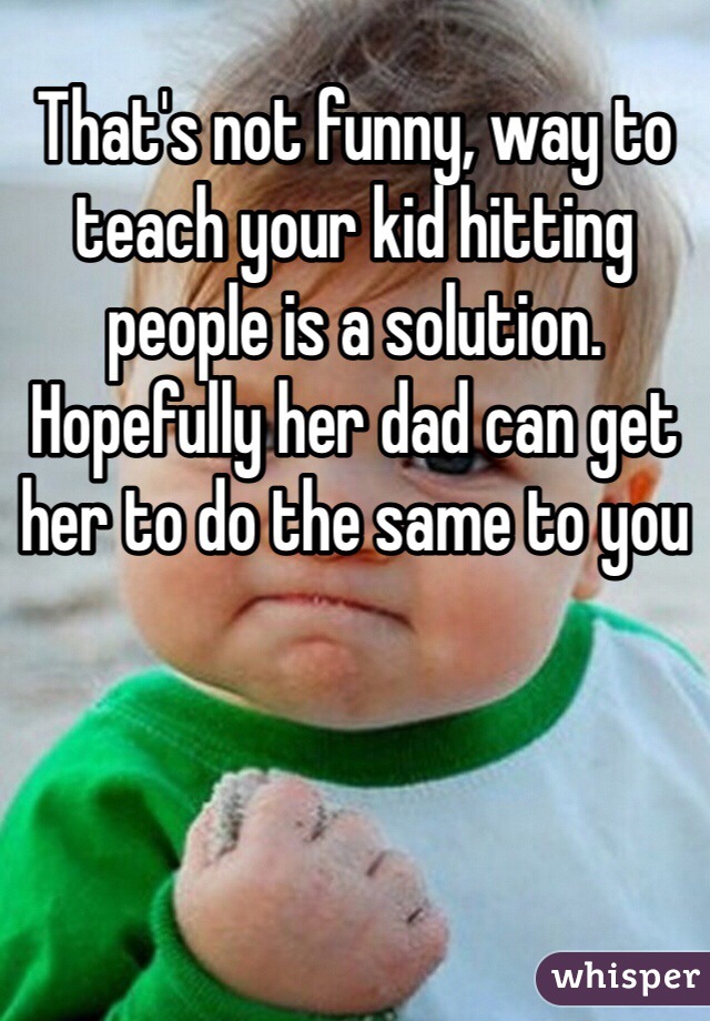 That's not funny, way to teach your kid hitting people is a solution. Hopefully her dad can get her to do the same to you