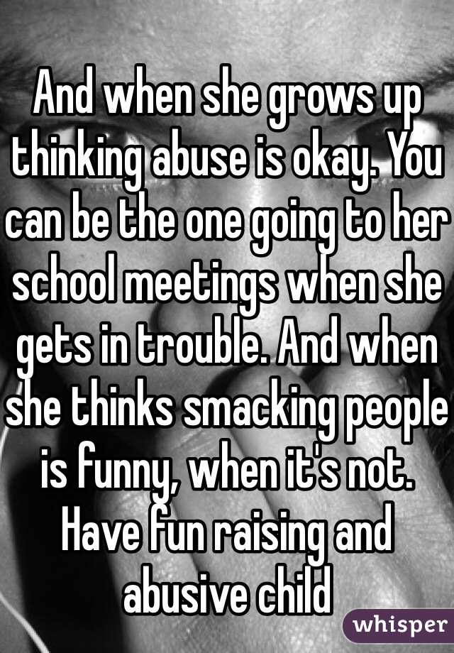 And when she grows up thinking abuse is okay. You can be the one going to her school meetings when she gets in trouble. And when she thinks smacking people is funny, when it's not. Have fun raising and abusive child 