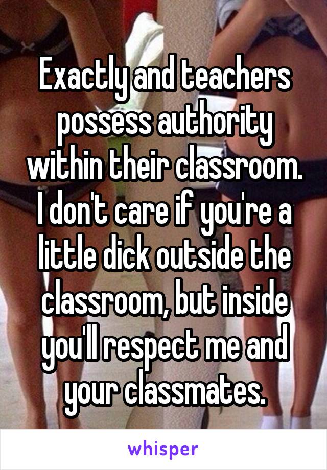 Exactly and teachers possess authority within their classroom. I don't care if you're a little dick outside the classroom, but inside you'll respect me and your classmates.