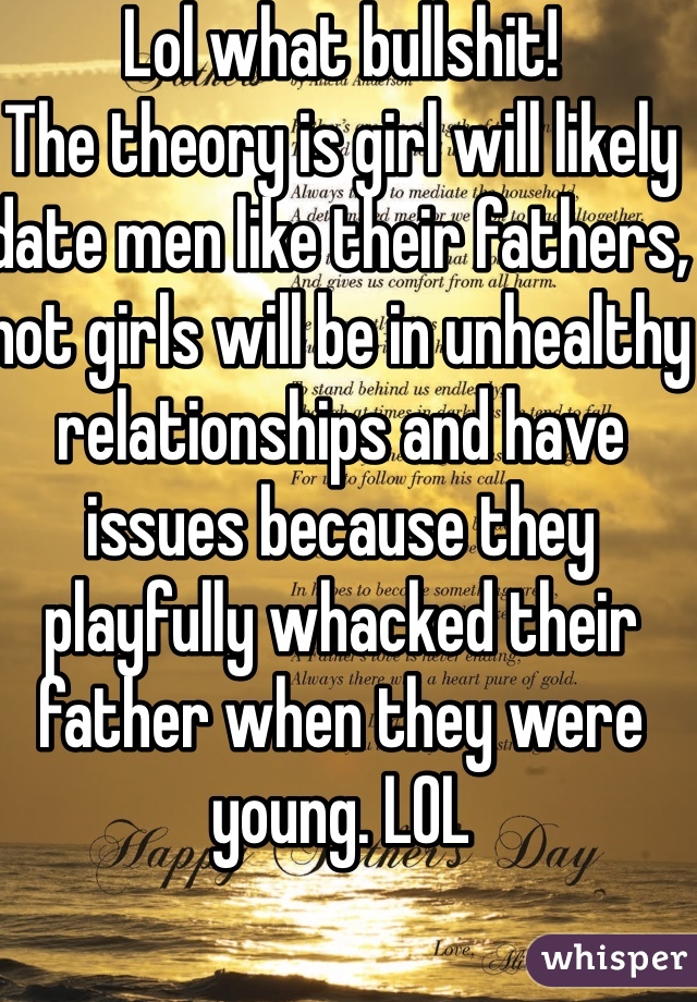 Lol what bullshit! 
The theory is girl will likely date men like their fathers, not girls will be in unhealthy relationships and have issues because they playfully whacked their father when they were young. LOL 