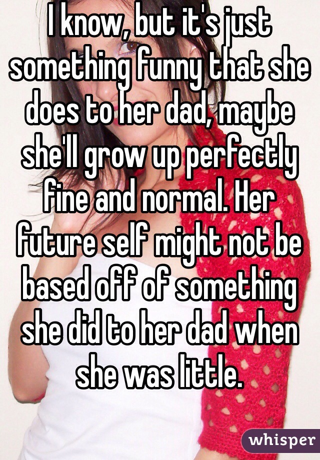 I know, but it's just something funny that she does to her dad, maybe she'll grow up perfectly fine and normal. Her future self might not be based off of something she did to her dad when she was little. 