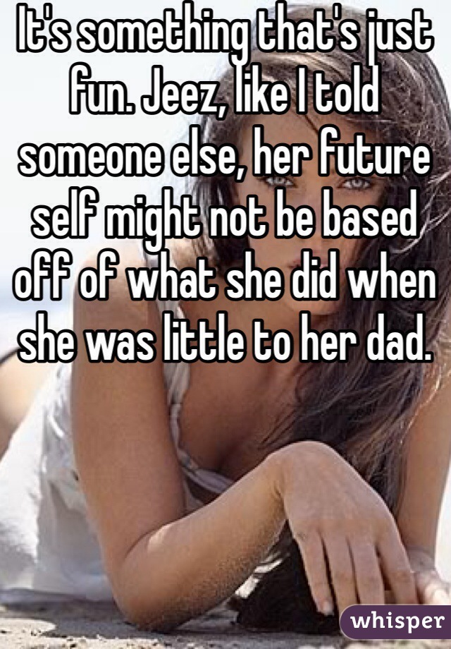 It's something that's just fun. Jeez, like I told someone else, her future self might not be based off of what she did when she was little to her dad. 