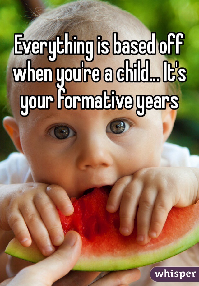 Everything is based off when you're a child... It's your formative years