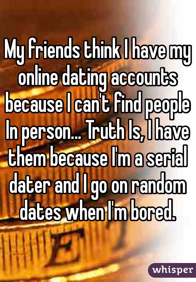 My friends think I have my online dating accounts because I can't find people In person... Truth Is, I have them because I'm a serial dater and I go on random dates when I'm bored.