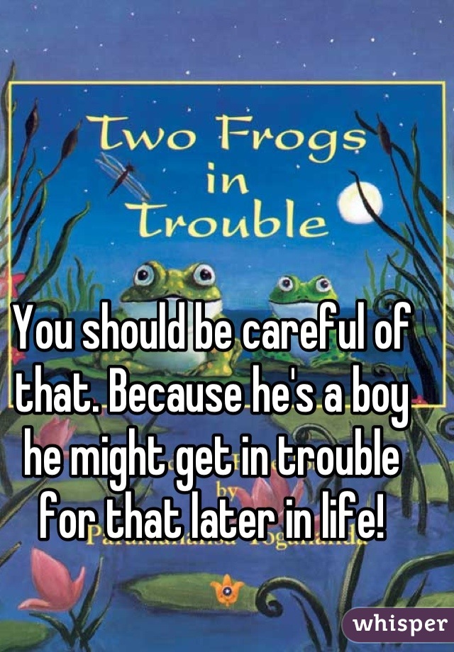 You should be careful of that. Because he's a boy he might get in trouble for that later in life!