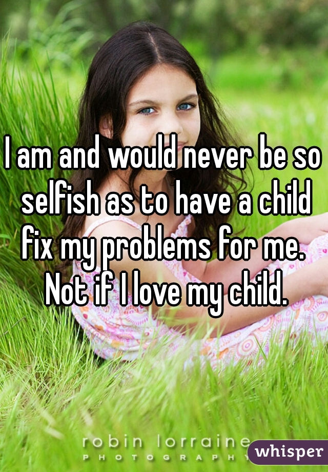 I am and would never be so selfish as to have a child fix my problems for me.  Not if I love my child.