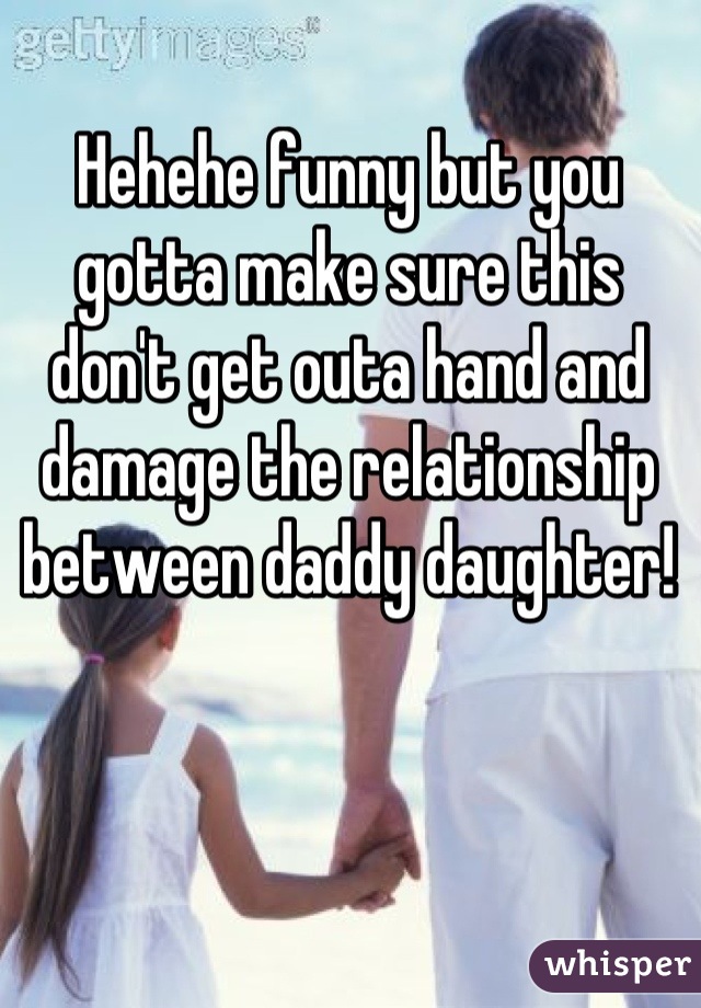 Hehehe funny but you gotta make sure this don't get outa hand and damage the relationship between daddy daughter!