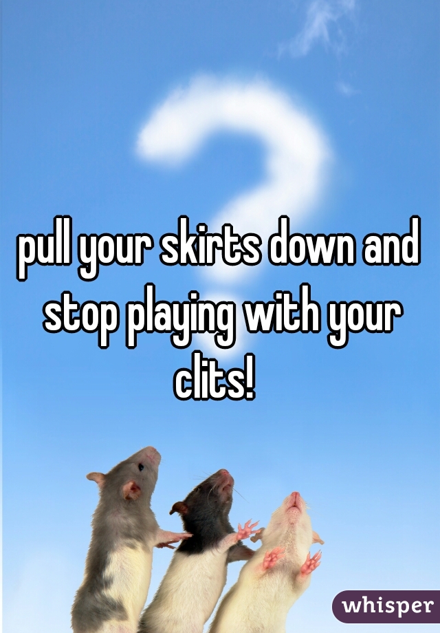 pull your skirts down and stop playing with your clits!  