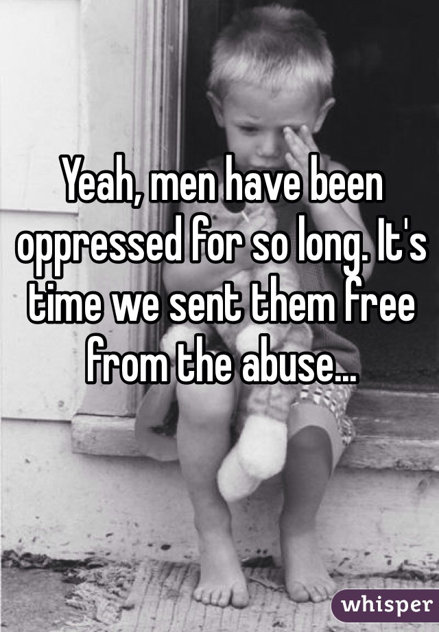 Yeah, men have been oppressed for so long. It's time we sent them free from the abuse...