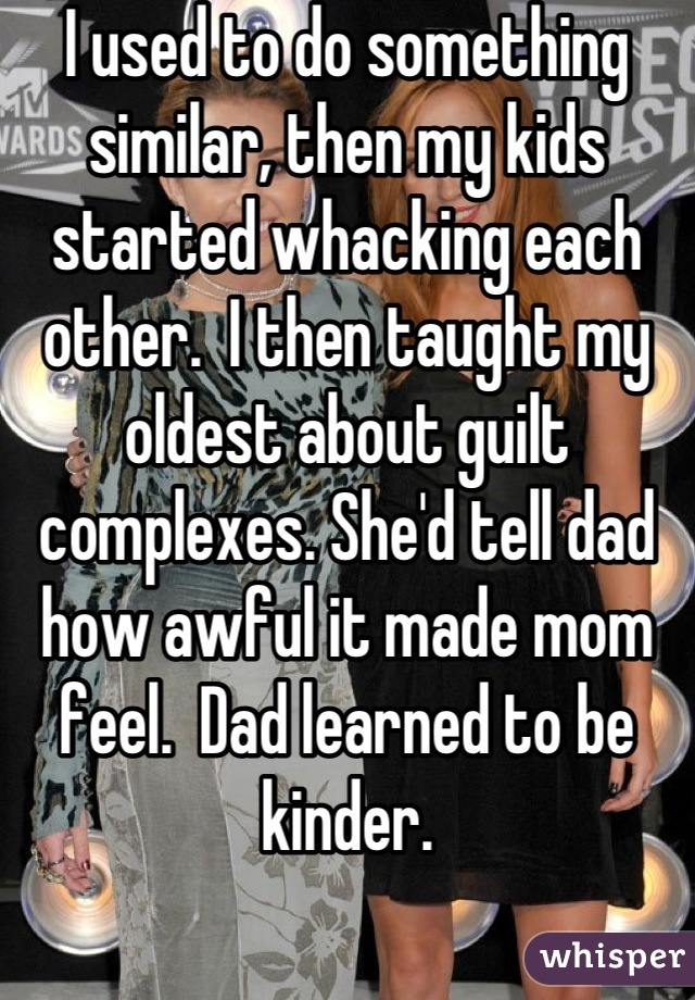 I used to do something similar, then my kids started whacking each other.  I then taught my oldest about guilt complexes. She'd tell dad how awful it made mom feel.  Dad learned to be kinder.