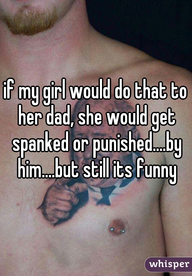 if my girl would do that to her dad, she would get spanked or punished....by him....but still its funny