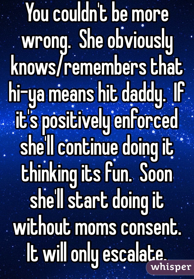 You couldn't be more wrong.  She obviously knows/remembers that hi-ya means hit daddy.  If it's positively enforced she'll continue doing it thinking its fun.  Soon she'll start doing it without moms consent.  It will only escalate.