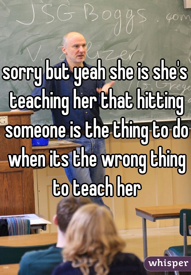 sorry but yeah she is she's teaching her that hitting someone is the thing to do when its the wrong thing to teach her