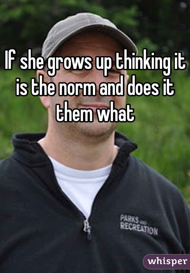 If she grows up thinking it is the norm and does it them what