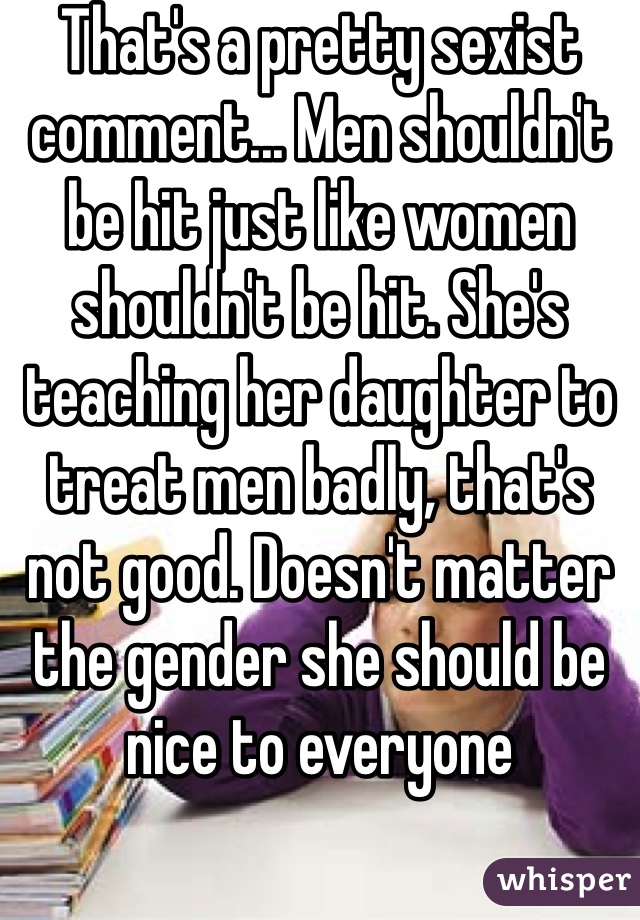 That's a pretty sexist comment... Men shouldn't be hit just like women shouldn't be hit. She's teaching her daughter to treat men badly, that's not good. Doesn't matter the gender she should be nice to everyone