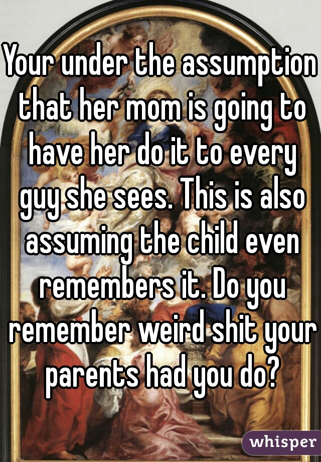 Your under the assumption that her mom is going to have her do it to every guy she sees. This is also assuming the child even remembers it. Do you remember weird shit your parents had you do?