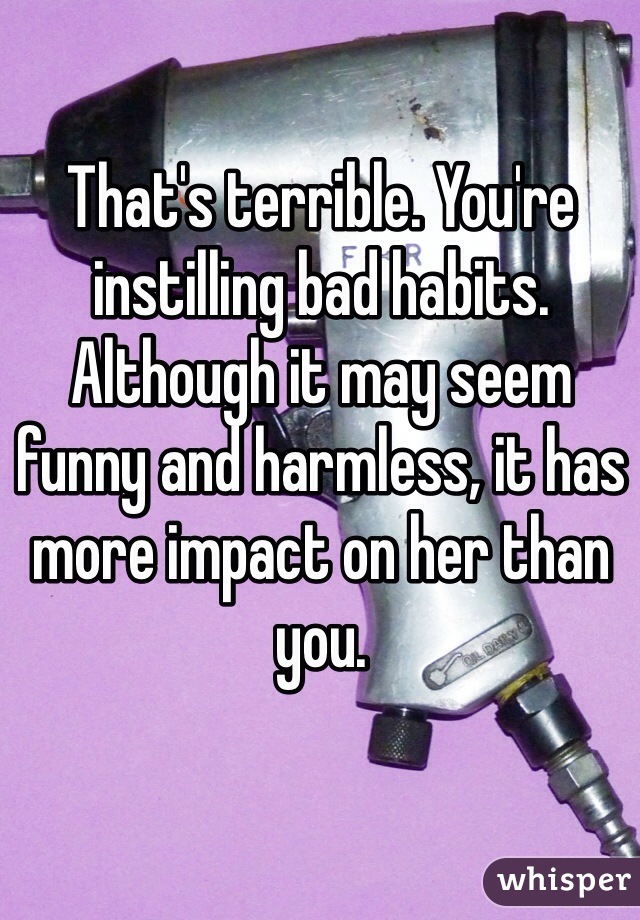 That's terrible. You're instilling bad habits. Although it may seem funny and harmless, it has more impact on her than you. 