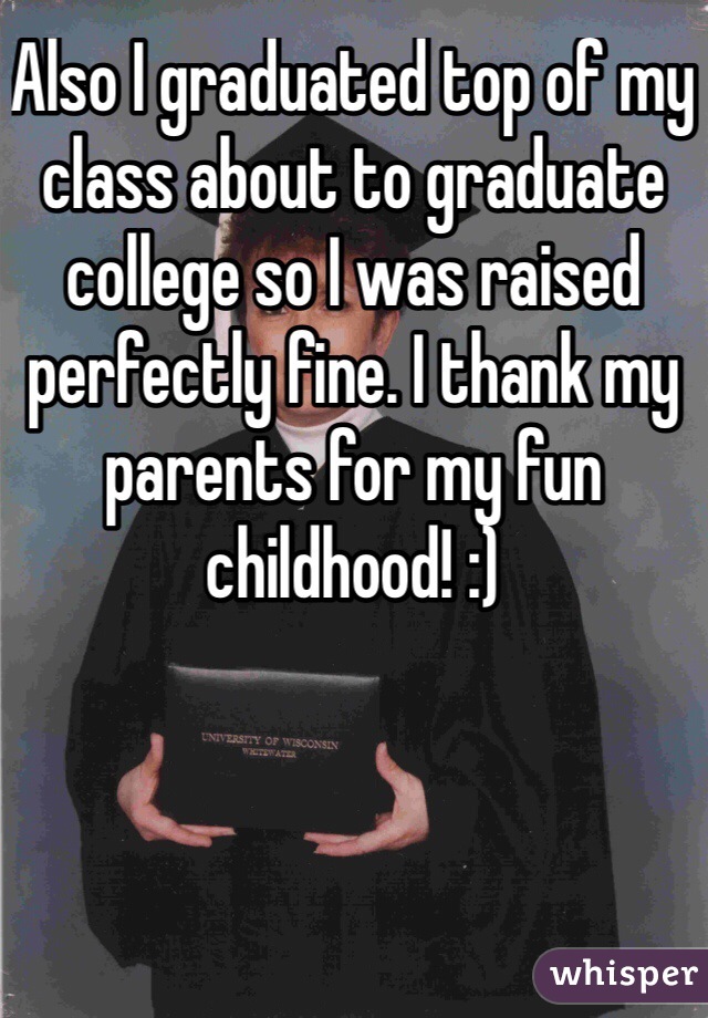 Also I graduated top of my class about to graduate college so I was raised perfectly fine. I thank my parents for my fun childhood! :)