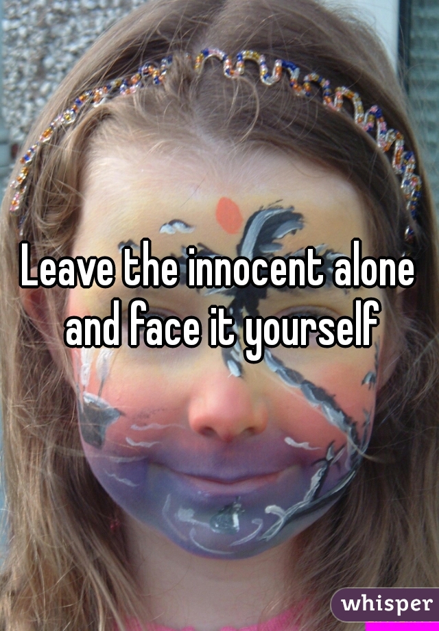 Leave the innocent alone and face it yourself