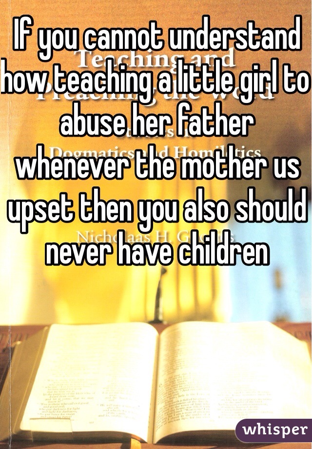 If you cannot understand how teaching a little girl to abuse her father whenever the mother us upset then you also should never have children