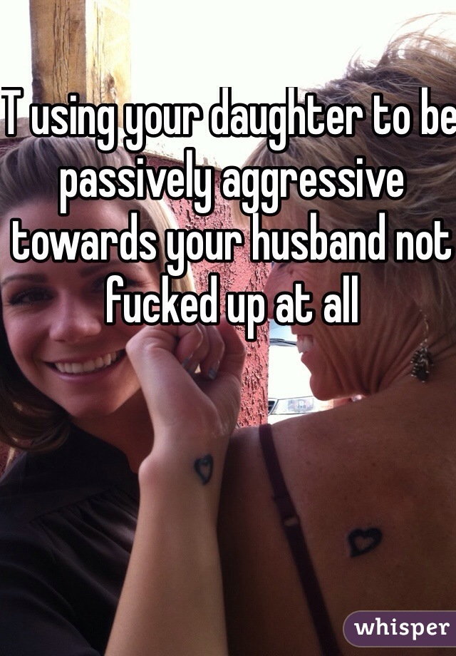 T using your daughter to be passively aggressive towards your husband not fucked up at all 