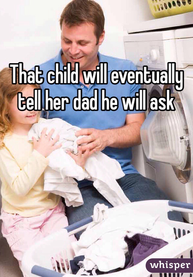 That child will eventually tell her dad he will ask