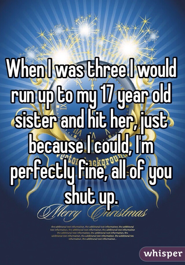 When I was three I would run up to my 17 year old sister and hit her, just because I could, I'm perfectly fine, all of you shut up.