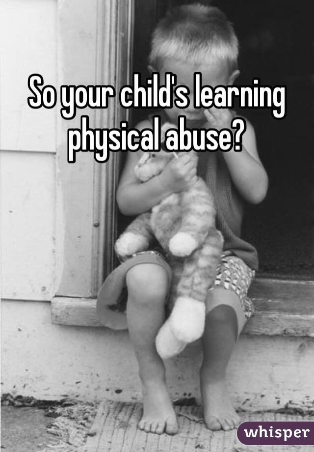 So your child's learning physical abuse?