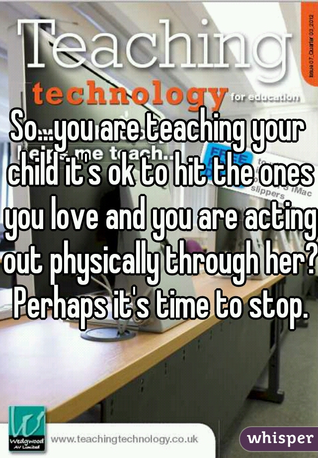 So...you are teaching your child it's ok to hit the ones you love and you are acting out physically through her? Perhaps it's time to stop.