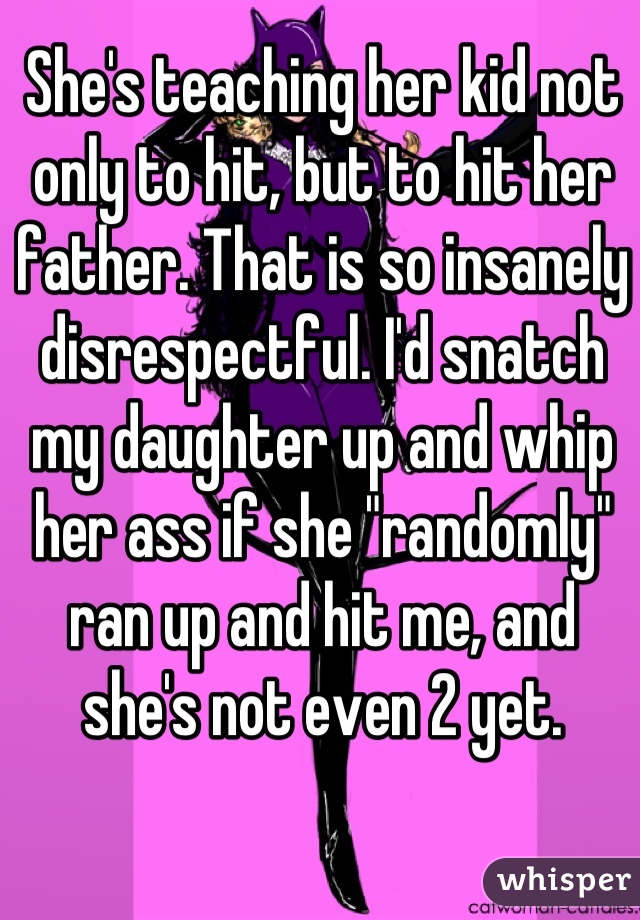 She's teaching her kid not only to hit, but to hit her father. That is so insanely disrespectful. I'd snatch my daughter up and whip her ass if she "randomly" ran up and hit me, and she's not even 2 yet.