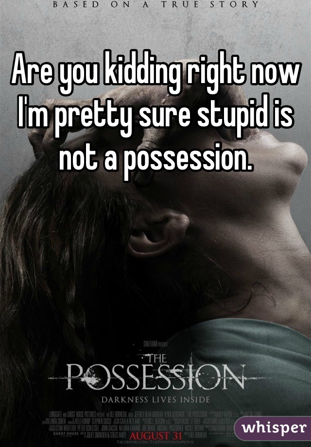 Are you kidding right now I'm pretty sure stupid is not a possession.